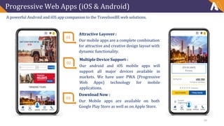 Progressive Web Apps (iOS & Android)
A powerful Android and iOS app companion to the TravelionBE web solutions.
01
Attractive Layover :
Our mobile apps are a complete combination
for attractive and creative design layout with
dynamic functionality.
02
Multiple Device Support :
Our android and iOS mobile apps will
support all major devices available in
markets. We have user PWA (Progressive
Web Apps) technology for mobile
applications.
03
Download Now :
Our Mobile apps are available on both
Google Play Store as well as on Apple Store.
20
 