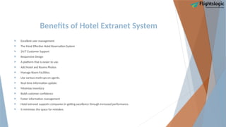 Benefits of Hotel Extranet System
 Excellent user management
 The Most Effective Hotel Reservation System
 24/7 Customer Support
 Responsive Design
 A platform that is easier to use.
 Add Hotel and Rooms Photos
 Manage Room Facilities.
 Use various mark-ups on agents.
 Real-time information update
 Minimize inventory
 Build customer confidence
 Faster information management
 Hotel extranet supports companies in getting excellence through increased performance.
 It minimizes the space for mistakes.
 