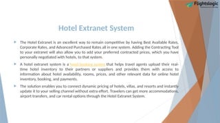 Hotel Extranet System
 The Hotel Extranet is an excellent way to remain competitive by having Best Available Rates,
Corporate Rates, and Advanced Purchased Rates all in one system. Adding the Contracting Tool
to your extranet will also allow you to add your preferred contracted prices, which you have
personally negotiated with hotels, to that system.
 A hotel extranet system is a hotel booking system that helps travel agents upload their real-
time hotel inventory to their partners or suppliers and provides them with access to
information about hotel availability, rooms, prices, and other relevant data for online hotel
inventory, booking, and payments.
 The solution enables you to connect dynamic pricing of hotels, villas, and resorts and instantly
update it to your selling channel without extra effort. Travelers can get more accommodations,
airport transfers, and car rental options through the Hotel Extranet System.
 