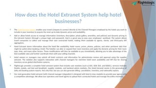 How does the Hotel Extranet System help hotel
businesses?
 The Hotel Extranet System enables your travel company to connect directly to the Channel Managers employed by the hotels you want to
include in your inventory to acquire the most up-to-date dynamic prices and availability.
 Add or allow hotels access to manage information (inventory, description, photo gallery, amenities, and policies) and dynamic pricing in
the Extranet System (through a unique login and password). And is a great way to ease your employees' workload. The system allows
travel companies to collect and manage their own contracted hotels, making them available to agents, clients, and third-party API
aggregators.
 Hotel Extranet stores information about the hotel like availability, hotel rooms, prices, photos, policies, and other pertinent data that
might be useful when booking a hotel. The hotelier can alter or expand their room inventory and apply the dynamic pricing for their room
type, time, and many other factors. These modifications will then be available to you immediately, allowing you to take advantage of the
best available rates and further coordinate them with your selling channels.
 Hotel owners or managers may submit all hotel contracts and information for administrator review and approval using the supplier
extranet. The solution also supports interaction with channel managers for real-time hotel room availability and API Out for sharing
inventory across global distribution systems.
 FlightsLogic provides a complete hotel extranet system that includes user modules (such as B2C, B2B, B2E, and B2B2C), services modules
(hotels, motels, and bed and breakfast), supplier modules, and backend admin modules. Our Hotel Extranet assists in the generation of
daily and booking system reports. Not only that, but you can also generate billing, cancellation, inventory, and nationality reports.
 Our next-generation hotel extranet (with channel manager integration) is designed with best-in-class modules to provide your agency with
a competitive advantage. We allow tour operators and travel agents to upload their connected hotels and manage the entire inventory.
 