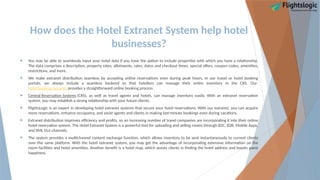 How does the Hotel Extranet System help hotel
businesses?
 You may be able to seamlessly input your hotel data if you have the option to include properties with which you have a relationship.
The data comprises a description, property rates, allotments, rates, dates and checkout times, special offers, coupon codes, amenities,
restrictions, and more.
 We make extranet distribution seamless by accepting online reservations even during peak hours. In our travel or hotel booking
portals, we always include a seamless backend so that hoteliers can manage their entire inventory in the CRS. Our
hotel booking extranet provides a straightforward online booking process.
 Central Reservation Systems (CRS), as well as travel agents and hotels, can manage inventory easily. With an extranet reservation
system, you may establish a strong relationship with your future clients.
 FlightsLogic is an expert in developing hotel extranet systems that secure your hotel reservations. With our extranet, you can acquire
more reservations, enhance occupancy, and assist agents and clients in making last-minute bookings even during vacations.
 Extranet distribution improves efficiency and profits, so an increasing number of travel companies are incorporating it into their online
hotel reservation system. The Hotel Extranet System is a powerful tool for uploading and selling rooms through B2C, B2B, Mobile Apps,
and XML Out channels.
 The system provides a multichannel content exchange function, which allows inventory to be sent instantaneously to current clients
over the same platform. With the hotel extranet system, you may get the advantage of incorporating extensive information on the
room facilities and hotel amenities. Another benefit is a hotel map, which assists clients in finding the hotel address and boosts guest
happiness.
 