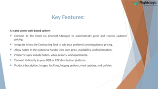 Key Features:
A stand-alone web-based system
 Connect to the Hotel via Channel Manager to automatically push and receive updated
pricing.
 Integrate it into the Contracting Tool to add your preferred and negotiated pricing.
 Allow hotels in the system to handle their own price, availability, and information.
 Property types include hotels, villas, resorts, and apartments.
 Connect it directly to your B2B or B2C distribution platform.
 Product description, images, facilities, lodging options, meal options, and policies
 