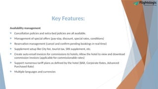 Key Features:
Availability management
 Cancellation policies and extra-bed policies are all available.
 Management of special offers (pay-stay, discount, special rates, conditions)
 Reservation management (cancel and confirm pending bookings in real time)
 Supplement setup like City fee, tourist tax, SPA supplement, etc.
 Create auto-email invoices for commissions to hotels; Allow the hotel to view and download
commission invoices (applicable for commissionable rates)
 Support numerous tariff plans as defined by the hotel (BAR, Corporate Rates, Advanced
Purchased Rate)
 Multiple languages and currencies
 