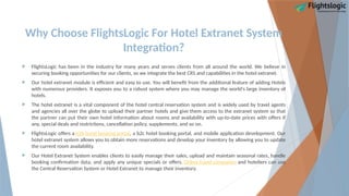 Why Choose FlightsLogic For Hotel Extranet System
Integration?
 FlightsLogic has been in the industry for many years and serves clients from all around the world. We believe in
securing booking opportunities for our clients, so we integrate the best CRS and capabilities in the hotel extranet.
 Our hotel extranet module is efficient and easy to use. You will benefit from the additional feature of adding Hotels
with numerous providers. It exposes you to a robust system where you may manage the world's large inventory of
hotels.
 The hotel extranet is a vital component of the hotel central reservation system and is widely used by travel agents
and agencies all over the globe to upload their partner hotels and give them access to the extranet system so that
the partner can put their own hotel information about rooms and availability with up-to-date prices with offers if
any, special deals and restrictions, cancellation policy, supplements, and so on.
 FlightsLogic offers a b2b hotel booking portal, a b2c hotel booking portal, and mobile application development. Our
hotel extranet system allows you to obtain more reservations and develop your inventory by allowing you to update
the current room availability.
 Our Hotel Extranet System enables clients to easily manage their sales, upload and maintain seasonal rates, handle
booking confirmation data, and apply any unique specials or offers. Online travel companies and hoteliers can use
the Central Reservation System or Hotel Extranet to manage their inventory.
 