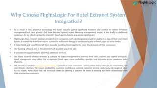 Why Choose FlightsLogic For Hotel Extranet System
Integration?
 As a result of this powerful technology, the hotel industry gained significant freedom and comfort in online inventory
management and sales growth. Our hotel extranet system makes inventory management simple. It also leads to additional
customers for our client's property. It benefits travel agents, hotels, and resorts significantly.
 FlightsLogic hotel extranet solution provides travel companies with a booking extranet admin platform to submit their own listed
hotels. It enables the hotel and resorts business to sell rooms through a hotel booking site or hotel pages on social media.
 It helps hotels and travel firms sell their rooms by bundling them together to meet the demands of their consumers.
 Our booking software aids in the advertising of available space for sale.
 It provides the opportunity to advertise additional services.
 Our Hotel Extranet solution provides a platform for hotel management to oversee their sales, income, and market prospects.
Hotel management may utilize this to represent hotel rates, room availability, specials, and discounts across numerous sales
channels.
 We provide a complete hotel reservation service extranet to your consumers, among other things, through an outstanding and
user-friendly interface. We ensure profitability, customer confidence, superior customer service, and a reduced margin of error
for our clients. Aside from that, we assist our clients by offering a platform for them to develop long-term relationships with
their prospective customers.
 