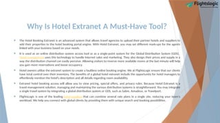 Why Is Hotel Extranet A Must-Have Tool?
 The Hotel Booking Extranet is an advanced system that allows travel agencies to upload their partner hotels and suppliers to
add their properties to the hotel booking portal engine. With Hotel Extranet, you may set different mark-ups for the agents
linked with your business based on your needs.
 It is used as an online distribution system access tool or as a single-point system for the Global Distribution System (GDS).
Hotel management uses this technology to handle Internet sales and marketing. They also design their prices and supply in a
way the distribution channel can easily perceive. Allowing visitors to reserve more available rooms at the last minute will help
you gain more reservations and boost occupancy.
 Hotel owners utilize the extranet system to create a faultless online booking engine. We at FlightsLogic ensure that our clients
have total control over their inventory. The benefits of a global hotel extranet include the opportunity for hotel managers to
effortlessly mention the hotel's description and all details regarding room availability.
 Extranet hotel booking access will allow you to view pricing, special offers, and privacy rules. Because Hotel Extranet is a
travel management solution, managing and maintaining the various distribution systems is straightforward. You may integrate
a single travel system by integrating a global distribution system or GDS, such as Sabre, Amadeus, or Travelport.
 FlightsLogic is one of the leading hotel suppliers that can combine several rate plans in a single site, reducing your team's
workload. We help you connect with global clients by providing them with unique search and booking possibilities.
 