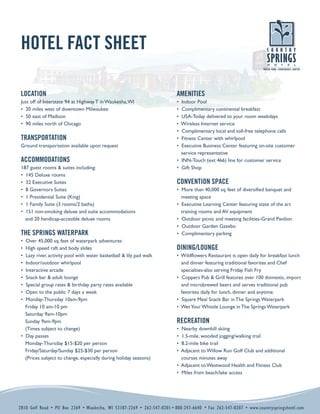 HOTEL FACT SHEET

 LOCATION                                                                AMENITIES
 Just off of Interstate 94 at Highway T in Waukesha, WI                  • Indoor Pool
 • 20 miles west of downtown Milwaukee                                   • Complimentary continental breakfast
 • 50 east of Madison                                                    • USA-Today delivered to your room weekdays
 • 90 miles north of Chicago                                             • Wireless Internet service
                                                                         • Complimentary local and toll-free telephone calls
 TRANSPORTATION                                                          • Fitness Center with whirlpool
 Ground transportation available upon request                            • Executive Business Center featuring on-site customer
                                                                           service representative
 ACCOMMODATIONS                                                          • INN-Touch (ext 466) line for customer service
 187 guest rooms & suites including:                                     • Gift Shop
 • 145 Deluxe rooms
                                                                         CONVENTION SPACE
 • 32 Executive Suites
 • 8 Governors Suites                                                    • More than 40,000 sq. feet of diversified banquet and
 • 1 Presidential Suite (King)                                             meeting space
 • 1 Family Suite (3 rooms/2 baths)                                      • Executive Learning Center featuring state of the art
 • 151 non-smoking deluxe and suite accommodations                         training rooms and AV equipment
   and 20 handicap-accesible deluxe rooms                                • Outdoor picnic and meeting facilities-Grand Pavilion
                                                                         • Outdoor Garden Gazebo
 THE SPRINGS WATERPARK                                                   • Complimentary parking
 • Over 45,000 sq. feet of waterpark adventures
                                                                         DINING/LOUNGE
 • High speed raft and body slides
 • Lazy river, activity pool with water basketball & lily pad walk       • Wildflowers Restaurant is open daily for breakfast lunch
 • Indoor/outdoor whirlpool                                                and dinner featuring traditional favorites and Chef
 • Interactive arcade                                                      specialties-also serving Friday Fish Fry
 • Snack bar & adult lounge                                              • Coppers Pub & Grill features over 100 domestic, import
 • Special group rates & birthday party rates available                    and microbrewed beers and serves traditional pub
 • Open to the public 7 days a week                                        favorites daily for lunch, dinner and anytime.
 • Monday-Thursday 10am-9pm                                              • Square Meal Snack Bar in The Springs Waterpark
   Friday 10 am-10 pm                                                    • Wet Your Whistle Lounge in The Springs Waterpark
   Saturday 9am-10pm
                                                                         RECREATION
   Sunday 9am-9pm
   (Times subject to change)                                             • Nearby downhill skiing
 • Day passes                                                            • 1.5-mile, wooded jogging/walking trail
   Monday-Thursday $15-$20 per person                                    • 8.2-mile bike trail
   Friday/Saturday/Sunday $25-$30 per person                             • Adjacent to Willow Run Golf Club and additional
   (Prices subject to change, especially during holiday seasons)           courses minutes away
                                                                         • Adjacent to Westwood Health and Fitness Club
                                                                         • Miles from beach/lake access




2810 Golf Road • PO Box 2269 • Waukesha, WI 53187-2269 • 262-547-0201 • 800-247-6640 • Fax 262-547-0207 • www.countryspringshotel.com
 
