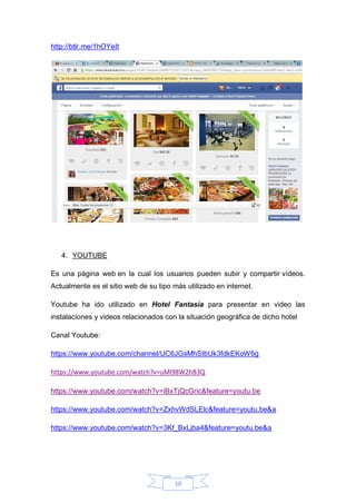 10
http://btlr.me/1hOYeIt
4. YOUTUBE
Es una página web en la cual los usuarios pueden subir y compartir vídeos.
Actualmente es el sitio web de su tipo más utilizado en internet.
Youtube ha ido utilizado en Hotel Fantasía para presentar en video las
instalaciones y videos relacionados con la situación geográfica de dicho hotel
Canal Youtube:
https://www.youtube.com/channel/UC6JGsMhSIbUk3fdkEKoW6g
https://www.youtube.com/watch?v=uMl98W2hB3Q
https://www.youtube.com/watch?v=iBxTjQcGric&feature=youtu.be
https://www.youtube.com/watch?v=ZxhvWdSLElc&feature=youtu.be&a
https://www.youtube.com/watch?v=3Kf_BxLjba4&feature=youtu.be&a
 