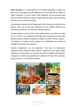 3
Hotel Fantasía es un hotel temático de 4 estrellas destinados a familia con
hijos. Dicho hotel dispone de 98 habitaciones, de las cuales 84 son dobles, 8
dobles superiores y 6 junior suites. Cada habitación ha sido decorada para
crear un ambiente familiar, es decir, es lugar ideal para pasar unas vacaciones
en familia y de una forma económica.
Sus animadas habitaciones son ideales para niños y devuelven la infancia a los
adultos, cada una de ella está decorada con una temática diferente que
introducirá al cliente en un mundo de aventuras y fantasía.
El público objetivo, como ya hemos dicho anteriormente, son familias con niños
de 3 a 12 años. Las instalaciones del hotel están pensadas para que estos
puedan divertirse mientras los padres se relajan en el SPA, Piscinas, Jacuzzi,..
O recibiendo un masaje. Nuestro objetivo es la satisfacción de la familia al
completo, tanto mayor como pequeño.
Nuestras instalaciones son las siguientes: Tres tipos de habitaciones
(habitación doble, habitación doble superior y habitación junior suite) también
contamos con restauración (con la opción de pensión completa, media pensión,
o desayuno) y además de guardería con vigilancia 24 horas, SPA, gimnasio,
jacuzzi, piscinas y un mini parque acuático.
 