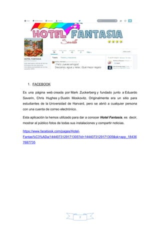 7
1. FACEBOOK
Es una página web creada por Mark Zuckerberg y fundado junto a Eduardo
Saverin, Chris Hughes y Dustin Moskovitz. Originalmente era un sitio para
estudiantes de la Universidad de Harvard, pero se abrió a cualquier persona
con una cuenta de correo electrónico.
Esta aplicación la hemos utilizado para dar a conocer Hotel Fantasía, es decir,
mostrar al público fotos de todas sus instalaciones y compartir noticias.
https://www.facebook.com/pages/Hotel-
Fantas%C3%ADa/1444073129171305?id=1444073129171305&sk=app_18436
7687735
 