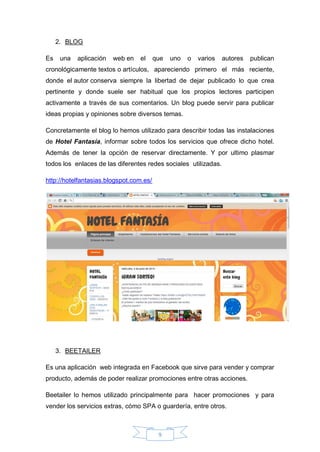 9
2. BLOG
Es una aplicación web en el que uno o varios autores publican
cronológicamente textos o artículos, apareciendo primero el más reciente,
donde el autor conserva siempre la libertad de dejar publicado lo que crea
pertinente y donde suele ser habitual que los propios lectores participen
activamente a través de sus comentarios. Un blog puede servir para publicar
ideas propias y opiniones sobre diversos temas.
Concretamente el blog lo hemos utilizado para describir todas las instalaciones
de Hotel Fantasía, informar sobre todos los servicios que ofrece dicho hotel.
Además de tener la opción de reservar directamente. Y por ultimo plasmar
todos los enlaces de las diferentes redes sociales utilizadas.
http://hotelfantasias.blogspot.com.es/
3. BEETAILER
Es una aplicación web integrada en Facebook que sirve para vender y comprar
producto, además de poder realizar promociones entre otras acciones.
Beetailer lo hemos utilizado principalmente para hacer promociones y para
vender los servicios extras, cómo SPA o guardería, entre otros.
 