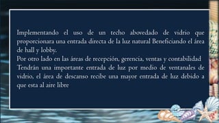 Implementando el uso de un techo abovedado de vidrio que
proporcionara una entrada directa de la luz natural Beneficiando el área
de hall y lobby.
Por otro lado en las áreas de recepción, gerencia, ventas y contabilidad
Tendrán una importante entrada de luz por medio de ventanales de
vidrio, el área de descanso recibe una mayor entrada de luz debido a
que esta al aire libre.
 