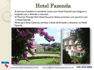Hotel Fazenda 
www.thermaspiratubahotel.com.br 
reservas@thermaspiratubahotel.com.br 
(49) 3553 0000 
A estrutura hoteleira é excelente, conta com Hotel Fazenda que integram o 
hospede com a diversão e natureza. 
O Thermas Piratuba Park Hotel faz parte destes encantos, com parceria com 
o Hotel fazenda. 
Venha para Santa Catarina, conheça a Roda da Amizade e descanse no Hotel Fazenda.  