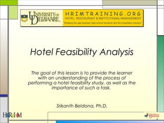 Hotel Feasibility Analysis
The goal of this lesson is to provide the learner
with an understanding of the process of
performing a hotel feasibility study, as well as the
importance of such a task.
Srikanth Beldona, Ph.D.
 