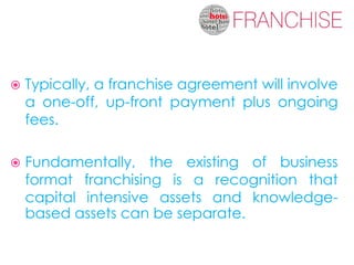    Typically, a franchise agreement will involve
    a one-off, up-front payment plus ongoing
    fees.

   Fundamentally, the existing of business
    format franchising is a recognition that
    capital intensive assets and knowledge-
    based assets can be separate.
 