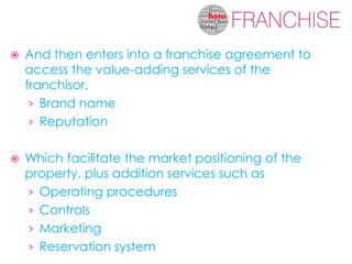    And then enters into a franchise agreement to
    access the value-adding services of the
    franchisor.
     › Brand name
     › Reputation


   Which facilitate the market positioning of the
    property, plus addition services such as
    › Operating procedures
    › Controls
    › Marketing
    › Reservation system
 