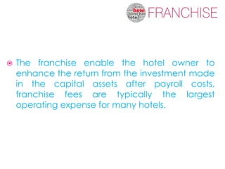    The franchise enable the hotel owner to
    enhance the return from the investment made
    in the capital assets after payroll costs,
    franchise fees are typically the largest
    operating expense for many hotels.
 