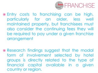    Entry costs to franchising can be high,
    particularly for an older, less well
    maintained property, but franchisees must
    also consider the continuing fees they will
    be required to pay under a given franchise
    arrangement

   Research findings suggest that the modal
    form of involvement selected by hotel
    groups is directly related to the type of
    financial capital available in a given
    country or region.
 