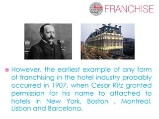    However, the earliest example of any form
    of franchising in the hotel industry probably
    occurred in 1907, when Cesar Ritz granted
    permission for his name to attached to
    hotels in New York, Boston , Montreal,
    Lisbon and Barcelona.
 