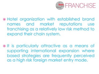   Hotel organization with established brand
    names and market reputations use
    franchising as a relatively low risk method to
    expand their chain system.

   It is particularly attractive as a means of
    supporting international expansion where
    based strategies are frequently perceived
    as a high risk foreign market entry mode.
 
