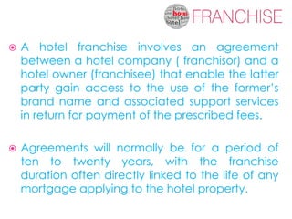    A hotel franchise involves an agreement
    between a hotel company ( franchisor) and a
    hotel owner (franchisee) that enable the latter
    party gain access to the use of the former’s
    brand name and associated support services
    in return for payment of the prescribed fees.

   Agreements will normally be for a period of
    ten to twenty years, with the franchise
    duration often directly linked to the life of any
    mortgage applying to the hotel property.
 