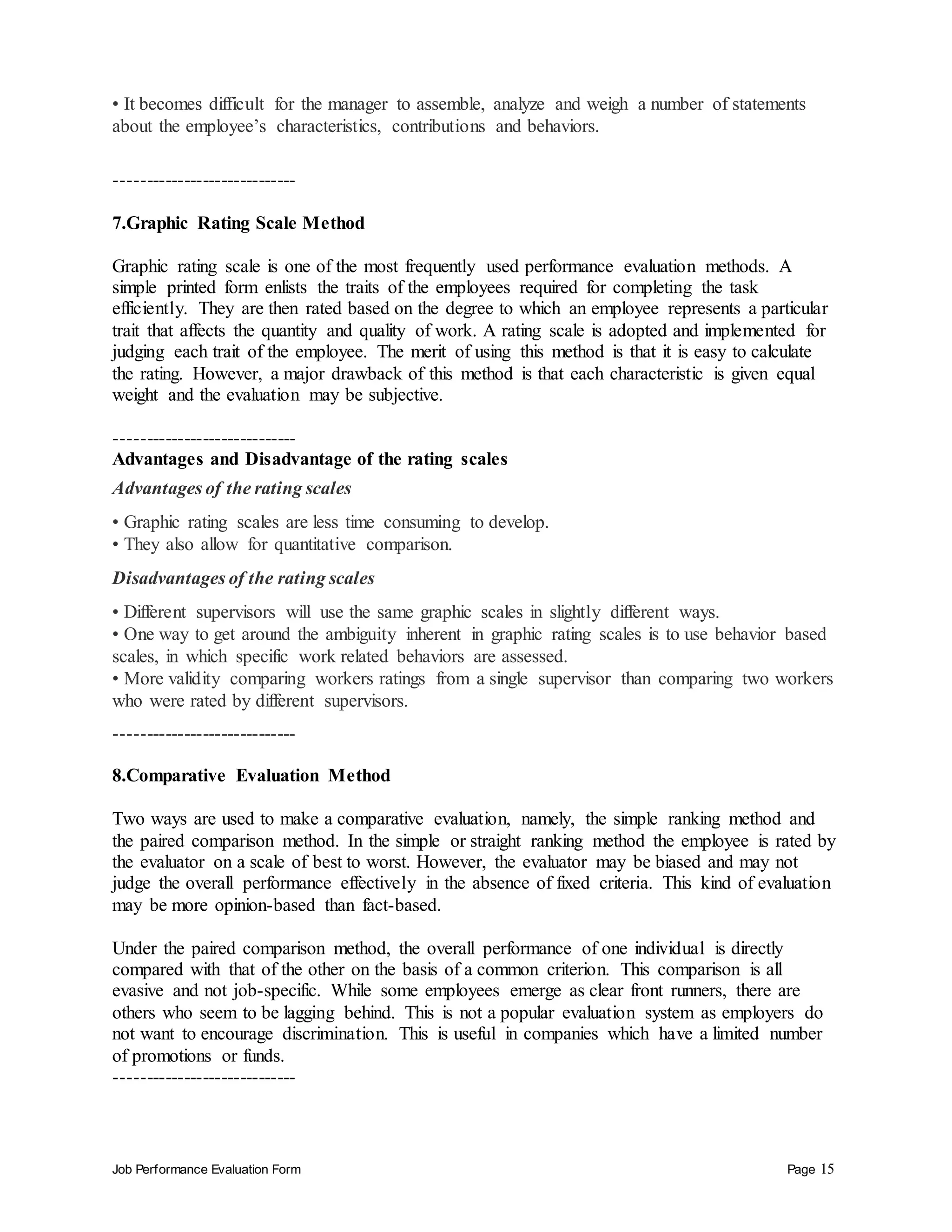 Job Performance Evaluation Form Page 15
• It becomes difficult for the manager to assemble, analyze and weigh a number of statements
about the employee’s characteristics, contributions and behaviors.
-----------------------------
7.Graphic Rating Scale Method
Graphic rating scale is one of the most frequently used performance evaluation methods. A
simple printed form enlists the traits of the employees required for completing the task
efficiently. They are then rated based on the degree to which an employee represents a particular
trait that affects the quantity and quality of work. A rating scale is adopted and implemented for
judging each trait of the employee. The merit of using this method is that it is easy to calculate
the rating. However, a major drawback of this method is that each characteristic is given equal
weight and the evaluation may be subjective.
-----------------------------
Advantages and Disadvantage of the rating scales
Advantages of the rating scales
• Graphic rating scales are less time consuming to develop.
• They also allow for quantitative comparison.
Disadvantages of the rating scales
• Different supervisors will use the same graphic scales in slightly different ways.
• One way to get around the ambiguity inherent in graphic rating scales is to use behavior based
scales, in which specific work related behaviors are assessed.
• More validity comparing workers ratings from a single supervisor than comparing two workers
who were rated by different supervisors.
-----------------------------
8.Comparative Evaluation Method
Two ways are used to make a comparative evaluation, namely, the simple ranking method and
the paired comparison method. In the simple or straight ranking method the employee is rated by
the evaluator on a scale of best to worst. However, the evaluator may be biased and may not
judge the overall performance effectively in the absence of fixed criteria. This kind of evaluation
may be more opinion-based than fact-based.
Under the paired comparison method, the overall performance of one individual is directly
compared with that of the other on the basis of a common criterion. This comparison is all
evasive and not job-specific. While some employees emerge as clear front runners, there are
others who seem to be lagging behind. This is not a popular evaluation system as employers do
not want to encourage discrimination. This is useful in companies which have a limited number
of promotions or funds.
-----------------------------
 