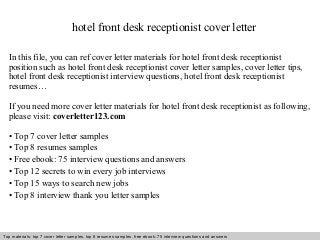 hotel front desk receptionist cover letter 
In this file, you can ref cover letter materials for hotel front desk receptionist 
position such as hotel front desk receptionist cover letter samples, cover letter tips, 
hotel front desk receptionist interview questions, hotel front desk receptionist 
resumes… 
If you need more cover letter materials for hotel front desk receptionist as following, 
please visit: coverletter123.com 
• Top 7 cover letter samples 
• Top 8 resumes samples 
• Free ebook: 75 interview questions and answers 
• Top 12 secrets to win every job interviews 
• Top 15 ways to search new jobs 
• Top 8 interview thank you letter samples 
Top materials: top 7 cover letter samples, top 8 Interview resumes samples, questions free and ebook: answers 75 – interview free download/ questions pdf and answers 
ppt file 
 