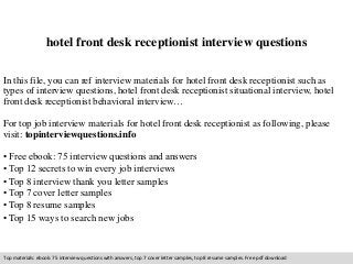 hotel front desk receptionist interview questions 
In this file, you can ref interview materials for hotel front desk receptionist such as 
types of interview questions, hotel front desk receptionist situational interview, hotel 
front desk receptionist behavioral interview… 
For top job interview materials for hotel front desk receptionist as following, please 
visit: topinterviewquestions.info 
• Free ebook: 75 interview questions and answers 
• Top 12 secrets to win every job interviews 
• Top 8 interview thank you letter samples 
• Top 7 cover letter samples 
• Top 8 resume samples 
• Top 15 ways to search new jobs 
Top materials: ebook: 75 interview questions with answers, top 7 cover letter samples, top 8 resume samples. Free pdf download 
 