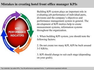 Mistakes in creating hotel front office manager KPIs 
Building KPI system plays an important role in 
evaluating job performance of individual parts, 
divisions and the company’s objectives and 
performance management system in general. The 
development of KPI metrics help to create 
measurement systems, information systems 
throughout the organization. 
1. When building KPI system, you should note the 
following factors: 
2. Do not create too many KPI, KPI be built around 
3-5 KRAs. 
3. KPI should change to suit each stage (depending 
on your goals). 
Top materials: top sales KPIs, Top 28 performance appraisal forms, 11 performance appraisal methods 
Interview questions and answers – free download/ pdf and ppt file 
 