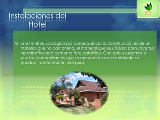 Instalaciones del
Hotel
 Este hotel es Ecológico por consecuencia la construcción es de un
material que no contamina, el material que se utilizara para construir
las cabañas será cemento foto catalítico. Con esto ayudamos a
que los contaminantes que se encuentren en el ambiente se
puedan transformar en aire puro.
 