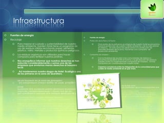 Infraestructura
 Fuentes de energía
 Reciclaje
 Para mejorar el cuidado y sustentabilidad de nuestro
medio ambiente, Garden Hotel tiene un programa de
uso de residuos sólidos reciclando papel, alimentos,
plástico, vidrio, metales y productos químicos peligrosos.
 Los residuos orgánicos son utilizados para hacer
composta para fertilizar nuestros jardines.
 Nos enorgullece informar que nuestros desechos se han
reducido considerablemente y somos una de las
empresas que enviamos menos desechos al basurero
local.
 Así mantenemos nuestro slogan de Hotel Ecológico uno
de los primeros en la zona de Querétaro.
 Fuentes de energía
 Protección de la Flora y la Fauna
 Gran parte de los esfuerzos ecológicos de nuestro hotel se encamina
hacia la protección de nuestro medio ambiente y de la vida animal
en México. , en esta zona nos dedicamos a la protección de
animales silvestres de la zona, haciendo una campaña de
protección ambiental.
 Campañas de Limpieza –
 Con la finalidad de ayudar a las comunidades de México a
encontrar el equilibrio entre el turismo y la generación de residuos
Garden Hotel ha implementado campañas de limpieza . Dichas
campañas son coordinadas por nuestro hotel .
 Creamos conciencia entre los integrantes de la comunidad para que
cuiden el medio ambiente en el que viven.
 