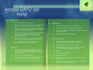 Análisis DAFO del
Hotel
 DEBILIDADES
 Falta de señalización en accesos
 Deficiencia o ausencia de infraestructura básica de
servicios en determinadas zonas de la ciudad.
 Falta de planificación y legislación territorial urbana y
rural. Escaso protagonismo de políticas ambientales
(canteras, uso del suelo, residuos)
 Turismo discontinuo, se concentra en fines de semana
de largo y temporada de verano. Falta de
planificación turística y de promoción. Faltan
estadísticas de base.
 Falta de puesta en valor y conservación de algunos
atractivos y capacidad de carga de los mismos.
 Falta de legislación, control y fiscalización de
emprendimientos vinculados al sector.
 AMENAZAS
 Dificultad de llegar a la sierra gorda, ya que el
acceso es demasiado complicado ya que es muy
montañoso y por lo mismo la carretera es de un
camino sinuoso.
 Las carreteras presentan baches.
 Esta alejado de las ciudades más cercanas que son
Valles ( San Luis Potosí), Querétaro (ciudad).
 Tiene pocos caminos para el acceso a Jalpan.

 FORTALEZAS
 Cuenta con espacios de recreación
 Es un alojamiento con bases eco turísticas
 Las actividades que se desarrollan son para todo
tipo de edades.
 Muestra seguridad en el servicio
 OPORTUNIDADES
 Potencialidad de la ciudad como sede de
eventos culturales, deportivos, religiosos.
 Se presenta como un destino seguro.
 Destino original dentro de la oferta próxima con
una alta calidad de servicios turísticos.
 El clima
 Los eventos culturales
 Las tradiciones
 Presencia en los medios de comunicación y
turísticos.
 Reconocimiento a nivel nacional por actividades
deportivas nativas de la ciudad
 