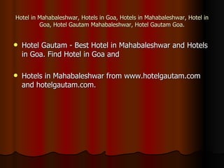 Hotel in Mahabaleshwar, Hotels in Goa, Hotels in Mahabaleshwar, Hotel in
         Goa, Hotel Gautam Mahabaleshwar, Hotel Gautam Goa.


   Hotel Gautam - Best Hotel in Mahabaleshwar and Hotels
    in Goa. Find Hotel in Goa and

   Hotels in Mahabaleshwar from www.hotelgautam.com
    and hotelgautam.com.
 