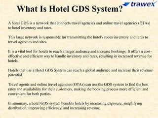 What Is Hotel GDS System?
A hotel GDS is a network that connects travel agencies and online travel agencies (OTAs)
to hotel inventory and rates.
This large network is responsible for transmitting the hotel's room inventory and rates to
travel agencies and sites.
It is a vital tool for hotels to reach a larger audience and increase bookings. It offers a cost-
effective and efficient way to handle inventory and rates, resulting in increased revenue for
hotels.
Hotels that use a Hotel GDS System can reach a global audience and increase their revenue
potential.
Travel agents and online travel agencies (OTAs) can use the GDS system to find the best
rates and availability for their customers, making the booking process more efficient and
convenient for both parties.
In summary, a hotel GDS system benefits hotels by increasing exposure, simplifying
distribution, improving efficiency, and increasing revenue.
 