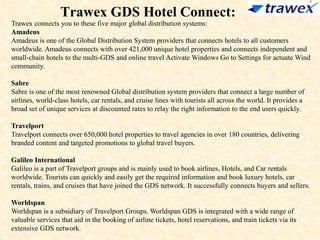Trawex GDS Hotel Connect:
Trawex connects you to these five major global distribution systems:
Amadeus
Amadeus is one of the Global Distribution System providers that connects hotels to all customers
worldwide. Amadeus connects with over 421,000 unique hotel properties and connects independent and
small-chain hotels to the multi-GDS and online travel Activate Windows Go to Settings for actuate Wind
community.
Sabre
Sabre is one of the most renowned Global distribution system providers that connect a large number of
airlines, world-class hotels, car rentals, and cruise lines with tourists all across the world. It provides a
broad set of unique services at discounted rates to relay the right information to the end users quickly.
Travelport
Travelport connects over 650,000 hotel properties to travel agencies in over 180 countries, delivering
branded content and targeted promotions to global travel buyers.
Galileo International
Galileo is a part of Travelport groups and is mainly used to book airlines, Hotels, and Car rentals
worldwide. Tourists can quickly and easily get the required information and book luxury hotels, car
rentals, trains, and cruises that have joined the GDS network. It successfully connects buyers and sellers.
Worldspan
Worldspan is a subsidiary of Travelport Groups. Worldspan GDS is integrated with a wide range of
valuable services that aid in the booking of airline tickets, hotel reservations, and train tickets via its
extensive GDS network.
 