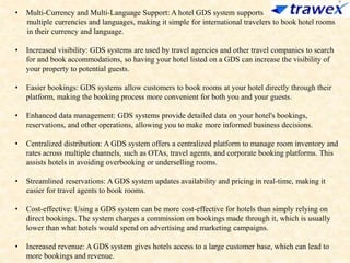 • Multi-Currency and Multi-Language Support: A hotel GDS system supports
multiple currencies and languages, making it simple for international travelers to book hotel rooms
in their currency and language.
• Increased visibility: GDS systems are used by travel agencies and other travel companies to search
for and book accommodations, so having your hotel listed on a GDS can increase the visibility of
your property to potential guests.
• Easier bookings: GDS systems allow customers to book rooms at your hotel directly through their
platform, making the booking process more convenient for both you and your guests.
• Enhanced data management: GDS systems provide detailed data on your hotel's bookings,
reservations, and other operations, allowing you to make more informed business decisions.
• Centralized distribution: A GDS system offers a centralized platform to manage room inventory and
rates across multiple channels, such as OTAs, travel agents, and corporate booking platforms. This
assists hotels in avoiding overbooking or underselling rooms.
• Streamlined reservations: A GDS system updates availability and pricing in real-time, making it
easier for travel agents to book rooms.
• Cost-effective: Using a GDS system can be more cost-effective for hotels than simply relying on
direct bookings. The system charges a commission on bookings made through it, which is usually
lower than what hotels would spend on advertising and marketing campaigns.
• Increased revenue: A GDS system gives hotels access to a large customer base, which can lead to
more bookings and revenue.
 