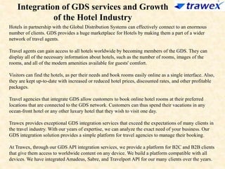 Integration of GDS services and Growth
of the Hotel Industry
Hotels in partnership with the Global Distribution Systems can effectively connect to an enormous
number of clients. GDS provides a huge marketplace for Hotels by making them a part of a wider
network of travel agents.
Travel agents can gain access to all hotels worldwide by becoming members of the GDS. They can
display all of the necessary information about hotels, such as the number of rooms, images of the
rooms, and all of the modern amenities available for guests' comfort.
Visitors can find the hotels, as per their needs and book rooms easily online as a single interface. Also,
they are kept up-to-date with increased or reduced hotel prices, discounted rates, and other profitable
packages.
Travel agencies that integrate GDS allow customers to book online hotel rooms at their preferred
locations that are connected to the GDS network. Customers can thus spend their vacations in any
ocean-front hotel or any other luxury hotel that they wish to visit one day.
Trawex provides exceptional GDS integration services that exceed the expectations of many clients in
the travel industry. With our years of expertise, we can analyze the exact need of your business. Our
GDS integration solution provides a simple platform for travel agencies to manage their booking.
At Trawex, through our GDS API integration services, we provide a platform for B2C and B2B clients
that give them access to worldwide content on any device. We build a platform compatible with all
devices. We have integrated Amadeus, Sabre, and Travelport API for our many clients over the years.
 