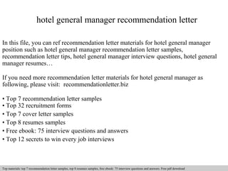 hotel general manager recommendation letter 
In this file, you can ref recommendation letter materials for hotel general manager 
position such as hotel general manager recommendation letter samples, 
recommendation letter tips, hotel general manager interview questions, hotel general 
manager resumes… 
If you need more recommendation letter materials for hotel general manager as 
following, please visit: recommendationletter.biz 
• Top 7 recommendation letter samples 
• Top 32 recruitment forms 
• Top 7 cover letter samples 
• Top 8 resumes samples 
• Free ebook: 75 interview questions and answers 
• Top 12 secrets to win every job interviews 
Interview questions and answers – free download/ pdf and ppt file 
Top materials: top 7 recommendation letter samples, top 8 resumes samples, free ebook: 75 interview questions and answers. Free pdf download 
 