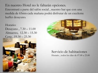 En nuestro Hotel no le faltarán opciones.
Encontrará a parte del salón social , nuestro bar que con una
medida de 65mts cada mañana podrá disfrutar de un excelente
buffet desayuno.

Horario:
Desayuno , 7.30 – 11.00
Almuerzo, 12.30 – 15.30
Cena , 19.30 – 23.30



                                   Servicio de habitaciones
                                   Horario , todos los días de 07.00 a 23.00
 