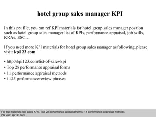 hotel group sales manager KPI 
In this ppt file, you can ref KPI materials for hotel group sales manager position 
such as hotel group sales manager list of KPIs, performance appraisal, job skills, 
KRAs, BSC… 
If you need more KPI materials for hotel group sales manager as following, please 
visit: kpi123.com 
• http://kpi123.com/list-of-sales-kpi 
• Top 28 performance appraisal forms 
• 11 performance appraisal methods 
• 1125 performance review phrases 
For top materials: top sales KPIs, Top 28 performance appraisal forms, 11 performance appraisal methods 
Pls visit: kpi123.com 
Interview questions and answers – free download/ pdf and ppt file 
 