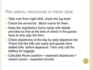 PRE ARRIVAL PROCEDURE AT FRONT DESK
 Take over from night shift, check the log book
 Check the arrival list . Block rooms for them.
 Keep the registration forms ready with details
provided so that at the time of check in the guests
have to only sign the form.
 Check departures of the day by daily departure list.
Check that the bills are ready and guests have
settled bills before departure. Then only call the
bellboy for luggage
 Calculate Room position = expected departures +
vacant rooms – expected arrivals
 