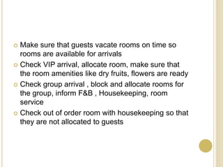  Make sure that guests vacate rooms on time so
rooms are available for arrivals
Check VIP arrival, allocate room, make sure that
the room amenities like dry fruits, flowers are ready
Check group arrival , block and allocate rooms for
the group, inform F&B , Housekeeping, room
service
Check out of order room with housekeeping so that
they are not allocated to guests