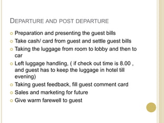 DEPARTURE AND POST DEPARTURE
 Preparation and presenting the guest bills
 Take cash/ card from guest and settle guest bills
 Taking the luggage from room to lobby and then to
car
 Left luggage handling, ( if check out time is 8.00 ,
and guest has to keep the luggage in hotel till
evening)
 Taking guest feedback, fill guest comment card
 Sales and marketing for future
 Give warm farewell to guest
 