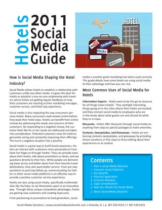 Hotels           2011
                 Social
                 Media
                 Guide
How	is	Social	Media	Shaping	the	Hotel	                         media is another great marketing tool when used correctly.
                                                               This guide details how some hotels are using social media
Industry?                                                      to their advantage and how you can, too.

Social Media allows hotels to establish a relationship with    Most	Common	Uses	of	Social	Media	for	
customers unlike any other media. It opens the door for
hotels to establish a one-on-one relationship with travel-     Hotels
ers where hotels are getting regular feedback on how
                                                               Information Experts: Hotels want to be the go-to resource
their customers are reacting to their marketing messages,
                                                               for all things travel related. They spotlight interesting
customer service, and hotel stay experience.
                                                               things going on in the cities where their hotels are located,
Social media is also impacting the way consumers per-          and they connect social media to employees who are
ceive hotels. Many consumers read reviews online before        in-the-know about what guests can and should do while
they book their hotel stays. Hotels can benefit from online    they’re in town.
reviews by addressing the needs and concerns of their          Discounts: Hotels offer discounts through social media on
customers. By responding to a negative review, the cus-        anything from stays to special packages to hotel amenities.
tomer feels like his or her needs are addressed and taken
into consideration. Potential customers view the hotel as      Contests, Sweepstakes, and Giveaways: Hotels are em-
genuinely caring and constantly improving their offerings.     bracing contests sweepstakes, and giveaways by providing
This turns a negative situation into a positive.               dream vacations or free stays to those talking about their
                                                               experiences or at random.
Social media is a great way to build brand awareness. Ho-
tels can interact with customers more personally on Face-
book Fan Pages or through Twitter. They can provide news
about their hotels, talk about promotions or deals, and ask
questions directly to their fans. While people are demand-
ing lower prices and better deals from their favorite travel
                                                                     Contents	
destinations, they also want better service. From pre-stay            1   How is Social Media Relevant
questions to post-stay follow up, communicating via Twit-             1   Common Social Platforms
ter or other social media platforms is an effective way to            2   Key Benefits
provide a positive customer service experience.                       3   Practical Application
                                                                      4   Common Mistakes
Hotels are also using social media, specifically multimedia           4   Legal Considerations
sites like YouTube, to set themselves apart in an innovative          5   How You Should Use Social Media
way. Through these unique competitive advantages, hotels
are gaining new customers and creating loyal ones.                    5 About Social Media Solutions

From positioning to promotions to lead generation, social

      Social Media Solutions | www.socialmediasolutionsllc.com | Orlando, FL | p. 407.256.9233 | f. 407.539.6191
 