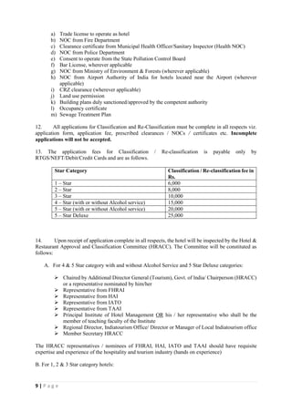 9 | P a g e
a) Trade license to operate as hotel
b) NOC from Fire Department
c) Clearance certificate from Municipal Health Officer/Sanitary Inspector (Health NOC)
d) NOC from Police Department
e) Consent to operate from the State Pollution Control Board
f) Bar License, wherever applicable
g) NOC from Ministry of Environment & Forests (wherever applicable)
h) NOC from Airport Authority of India for hotels located near the Airport (wherever
applicable)
i) CRZ clearance (wherever applicable)
j) Land use permission
k) Building plans duly sanctioned/approved by the competent authority
l) Occupancy certificate
m) Sewage Treatment Plan
12. All applications for Classification and Re-Classification must be complete in all respects viz.
application form, application fee, prescribed clearances / NOCs / certificates etc. Incomplete
applications will not be accepted.
13. The application fees for Classification / Re-classification is payable only by
RTGS/NEFT/Debit/Credit Cards and are as follows.
Star Category Classification / Re-classification fee in
Rs.
1 – Star 6,000
2 – Star 8,000
3 – Star 10,000
4 – Star (with or without Alcohol service) 15,000
5 – Star (with or without Alcohol service) 20,000
5 – Star Deluxe 25,000
14. Upon receipt of application complete in all respects, the hotel will be inspected by the Hotel &
Restaurant Approval and Classification Committee (HRACC). The Committee will be constituted as
follows:
A. For 4 & 5 Star category with and without Alcohol Service and 5 Star Deluxe categories:
 Chaired by Additional Director General (Tourism), Govt. of lndia/ Chairperson (HRACC)
or a representative nominated by him/her
 Representative from FHRAI
 Representative from HAI
 Representative from IATO
 Representative from TAAI
 Principal Institute of Hotel Management OR his / her representative who shall be the
member of teaching faculty of the Institute
 Regional Director, Indiatourism Office/ Director or Manager of Local Indiatourism office
 Member Secretary HRACC
The HRACC representatives / nominees of FHRAI, HAI, IATO and TAAI should have requisite
expertise and experience of the hospitality and tourism industry (hands on experience)
B. For 1, 2 & 3 Star category hotels:
 