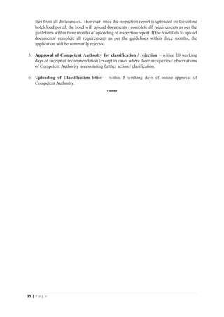 15 | P a g e
free from all deficiencies. However, once the inspection report is uploaded on the online
hotelcloud portal, the hotel will upload documents / complete all requirements as per the
guidelines within three months of uploading of inspection report. If the hotel fails to upload
documents/ complete all requirements as per the guidelines within three months, the
application will be summarily rejected.
5. Approval of Competent Authority for classification / rejection – within 10 working
days of receipt of recommendation (except in cases where there are queries / observations
of Competent Authority necessitating further action / clarification.
6. Uploading of Classification letter – within 5 working days of online approval of
Competent Authority.
*****
 