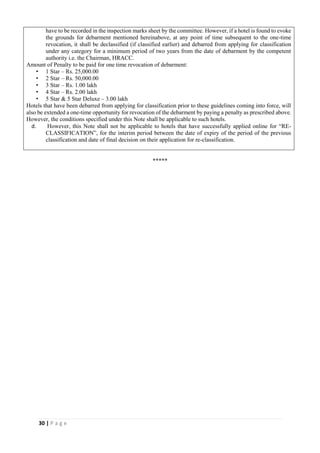 30 | P a g e
have to be recorded in the inspection marks sheet by the committee. However, if a hotel is found to evoke
the grounds for debarment mentioned hereinabove, at any point of time subsequent to the one-time
revocation, it shall be declassified (if classified earlier) and debarred from applying for classification
under any category for a minimum period of two years from the date of debarment by the competent
authority i.e. the Chairman, HRACC.
Amount of Penalty to be paid for one time revocation of debarment:
• 1 Star – Rs. 25,000.00
• 2 Star – Rs. 50,000.00
• 3 Star – Rs. 1.00 lakh
• 4 Star – Rs. 2.00 lakh
• 5 Star & 5 Star Deluxe – 3.00 lakh
Hotels that have been debarred from applying for classification prior to these guidelines coming into force, will
also be extended a one-time opportunity for revocation of the debarment by paying a penalty as prescribed above.
However, the conditions specified under this Note shall be applicable to such hotels.
d. However, this Note shall not be applicable to hotels that have successfully applied online for “RE-
CLASSIFICATION”, for the interim period between the date of expiry of the period of the previous
classification and date of final decision on their application for re-classification.
*****
 
