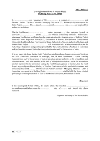 32 | P a g e
ANNEXURE-V
(For Approval of Hotel at Project Stage)
On Stamp Paper of Rs. 100.00
I………………………son / daughter of Shri……………… a resident of……………………. and
Director / Partner / Owner / Chairman / Managing Director / CEO / Authorised representative of the
Hotel Project………… On……day of………..... month…………….. year…………do hereby affirm
and declare as follows:
That the Hotel Project…………………… under proposed………Star category located at
(town/city)………………… (State)…………has obtained all necessary approvals / Permissions /
clearances/ No objection certificates from the concerned authorities for construction of the Hotel Project
from the Coastal Regulation Zone (CRZ), Environment & Forests, State Pollution Control Board
(Consent to Establish), Police, Fire, Municipal/ Local Authority (s), Airports Authority of India etc. and
that the Hotel Project…………………….. will be constructed / is being constructed as per the
Acts, Rules, Regulations and guidelines prescribed by the Local Authorities (Panchayat or Municipal)
and / or State Government / Union Territory Administration and / or Government of India.
If at any stage, it is found that the Hotel Project has not obtained any clearance/permission/Noc from
the local Authorities (Panchayat or Municipal) and /or State Government I Union Territory
Administration and / or Government of India or any other relevant authority, or if it is found that such
clearance (s) has / have been obtained on the basis of misrepresentation of fact (s), or if it is found that
any fact mentioned in the application seeking the Hotel Project Approval is incorrect, then the Hotel
Project Approval granted by the Ministry of Tourism, Government of India, shall stand withdrawn with
immediate effect and I……… Director/Owner/Partner/Chairman/ Managing Director/ CEO I
Authorised representative of the Hotel Project ………………………shall be liable for facing criminal
proceedings for misrepresentation of facts to the Ministry of Tourism, Government of India.
(Deponent)
I, the undersigned, Notary Public, do hereby affirm that Shri/Smt …………………………….
personally appeared before me on the…………… day of………. and signed the above
Affidavit.
Signature and stamp of the Notary Public
 