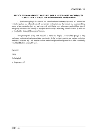 34 | P a g e
ANNEXURE - VII
PLEDGE FOR COMMITMENT TOWARDS SAFE & HONOURABLE TOURISM AND
SUSTAINABLE TOURISM (For internal circulation and use of hotel)
I / we solemnly pledge and reiterate our commitment to conduct our business in a manner that
befits the culture and ethos of our rich and ancient civilization and the tolerant and accommodating
nature of our multicultural society and protect all individuals, especially women and children from all
derogatory acts which are contrary to the spirit of our country. We hereby commit to abide by the Code
of Conduct for Safe and Honourable Tourism.
Recognizing that every earth resource is finite and fragile, I / we further pledge to fully
implement sustainable tourism practices, consistent with the best environment and heritage protection
standards, such that my / our present tourism resource requirements optimize both local community
benefit and further sustainable uses.
Signature
Name
On behalf of
In the presence of
 
