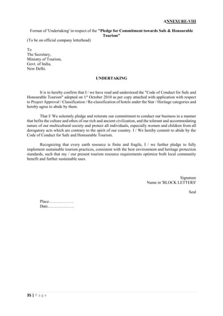 35 | P a g e
ANNEXURE-VIII
Format of 'Undertaking' in respect of the "Pledge for Commitment towards Safe & Honourable
Tourism"
(To be on official company letterhead)
To
The Secretary,
Ministry of Tourism,
Govt. of India,
New Delhi.
UNDERTAKING
It is to hereby confirm that I / we have read and understood the "Code of Conduct for Safe and
Honourable Tourism" adopted on 1st
October 2010 as per copy attached with application with respect
to Project Approval / Classification / Re-classification of hotels under the Star / Heritage categories and
hereby agree to abide by them.
That I/ We solemnly pledge and reiterate our commitment to conduct our business in a manner
that befits the culture and ethos of our rich and ancient civilization, and the tolerant and accommodating
nature of our multicultural society and protect all individuals, especially women and children from all
derogatory acts which are contrary to the spirit of our country. I / We hereby commit to abide by the
Code of Conduct for Safe and Honourable Tourism.
Recognizing that every earth resource is finite and fragile, I / we further pledge to fully
implement sustainable tourism practices, consistent with the best environment and heritage protection
standards, such that my / our present tourism resource requirements optimize both local community
benefit and further sustainable uses.
Signature
Name in 'BLOCK LETTERS'
Seal
Place………………
Date……………….
 
